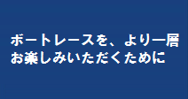 ボートレースを、より一層お楽しみいただくために。